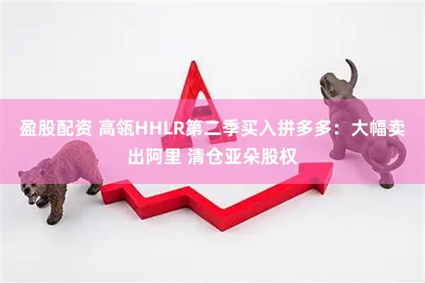 盈股配资 高瓴HHLR第二季买入拼多多：大幅卖出阿里 清仓亚朵股权