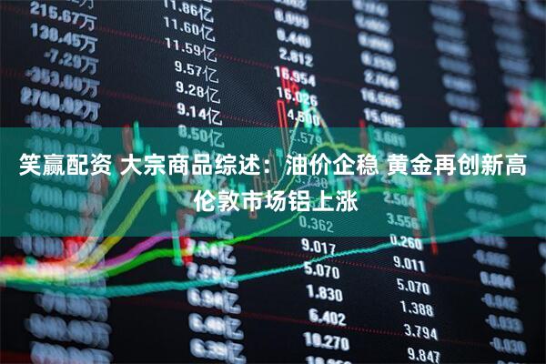 笑赢配资 大宗商品综述：油价企稳 黄金再创新高 伦敦市场铝上涨