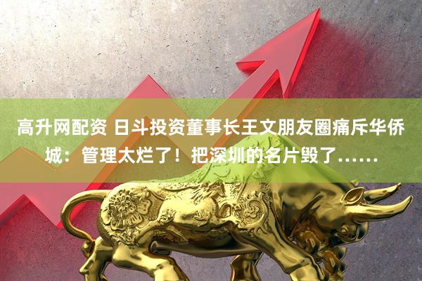 高升网配资 日斗投资董事长王文朋友圈痛斥华侨城：管理太烂了！把深圳的名片毁了……