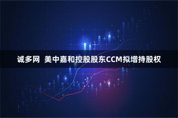 诚多网  美中嘉和控股股东CCM拟增持股权