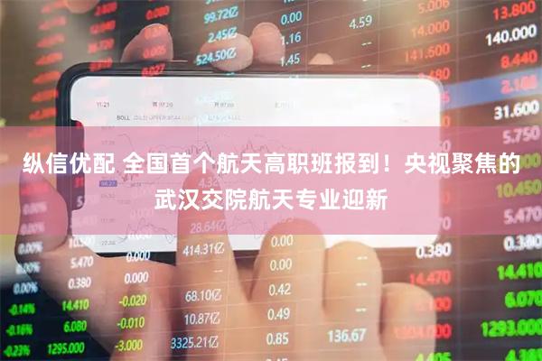 纵信优配 全国首个航天高职班报到！央视聚焦的武汉交院航天专业迎新