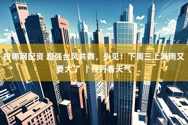 投哪网配资 超强台风共舞，少见！下周三上海雨又要大了 ｜丹丹看天气