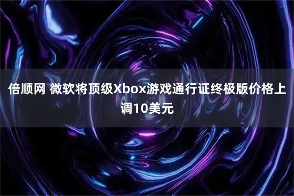 倍顺网 微软将顶级Xbox游戏通行证终极版价格上调10美元