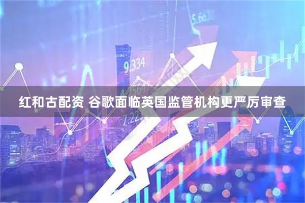 红和古配资 谷歌面临英国监管机构更严厉审查