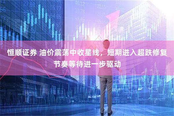 恒顺证券 油价震荡中收星线，短期进入超跌修复节奏等待进一步驱动