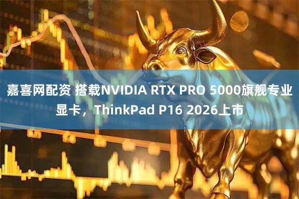 嘉喜网配资 搭载NVIDIA RTX PRO 5000旗舰专业显卡，ThinkPad P16 2026上市