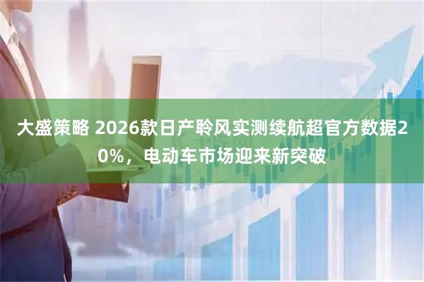 大盛策略 2026款日产聆风实测续航超官方数据20%，电动车市场迎来新突破