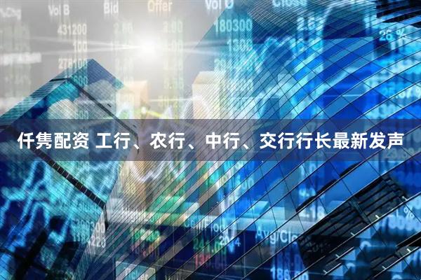 仟隽配资 工行、农行、中行、交行行长最新发声