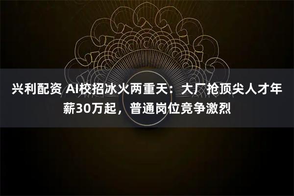 兴利配资 AI校招冰火两重天：大厂抢顶尖人才年薪30万起，普通岗位竞争激烈