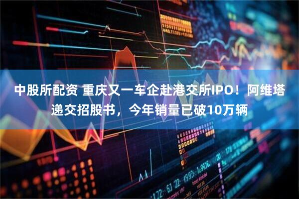 中股所配资 重庆又一车企赴港交所IPO！阿维塔递交招股书，今年销量已破10万辆