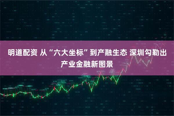 明道配资 从“六大坐标”到产融生态 深圳勾勒出产业金融新图景