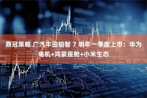 鼎冠策略 广汽丰田铂智 7 明年一季度上市：华为电机+鸿蒙座舱+小米生态