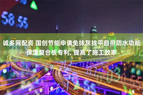 诚多网配资 国创节能申请免抹灰找平自带防水功能保温复合板专利, 提高了施工效率