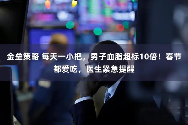 金垒策略 每天一小把，男子血脂超标10倍！春节都爱吃，医生紧急提醒